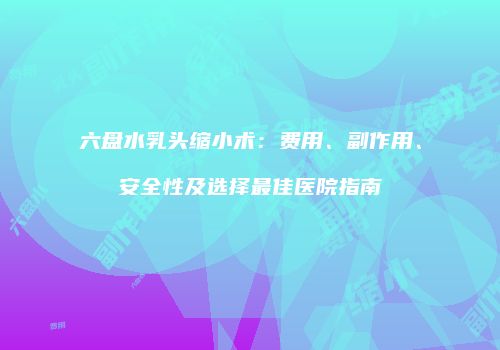 六盘水乳头缩小术：费用、副作用、安全性及选择最佳医院指南