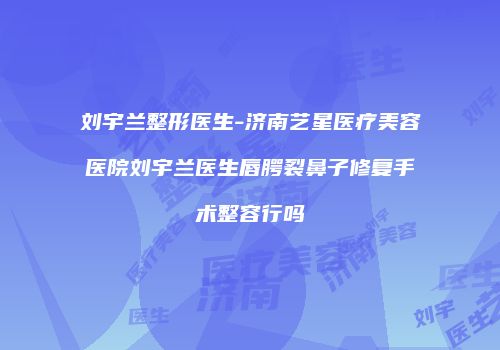 刘宇兰整形医生-济南艺星医疗美容医院刘宇兰医生唇腭裂鼻子修复手术整容行吗