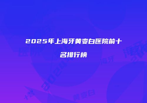 2025年上海牙黄变白医院前十名排行榜