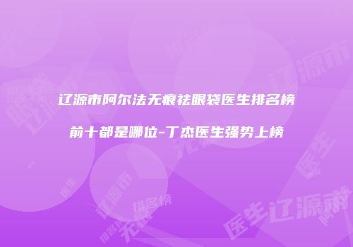 辽源市阿尔法无痕祛眼袋医生排名榜前十都是哪位-丁杰医生强势上榜
