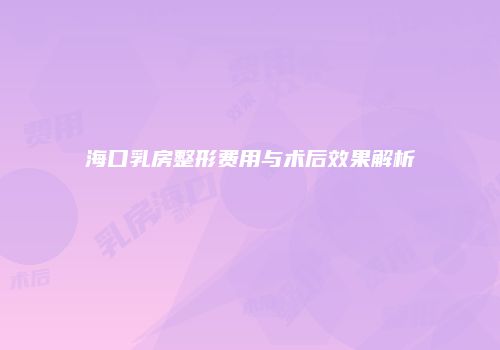 海口乳房整形费用与术后效果解析