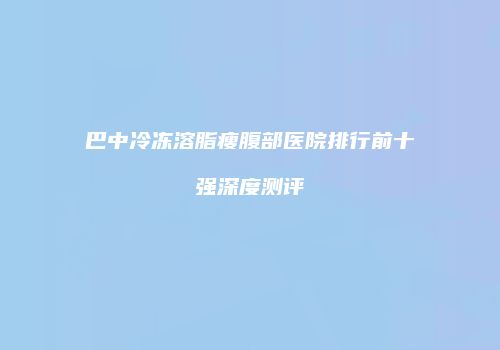 巴中冷冻溶脂瘦腹部医院排行前十强深度测评