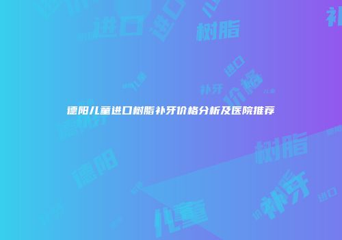 德阳儿童进口树脂补牙价格分析及医院推荐