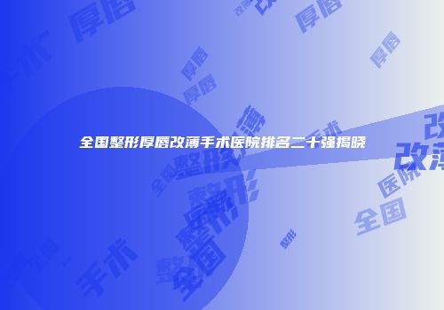 全国整形厚唇改薄手术医院排名二十强揭晓