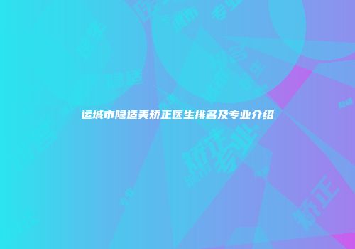 运城市隐适美矫正医生排名及专业介绍