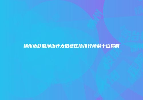 扬州皮肤磨削治疗太田痣医院排行榜前十位揭晓