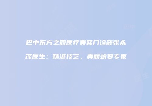 巴中东方之恋医疗美容门诊部张永茂医生：精湛技艺，美丽蜕变专家