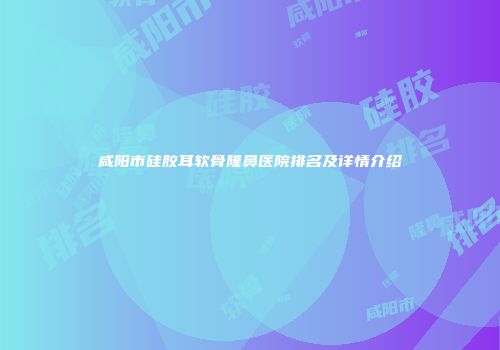 咸阳市硅胶耳软骨隆鼻医院排名及详情介绍