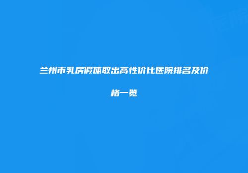 兰州市乳房假体取出高性价比医院排名及价格一览