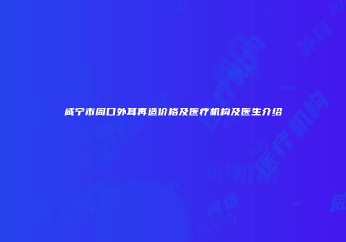 咸宁市周口外耳再造价格及医疗机构及医生介绍