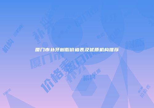 厦门市补牙树脂价格表及优质机构推荐
