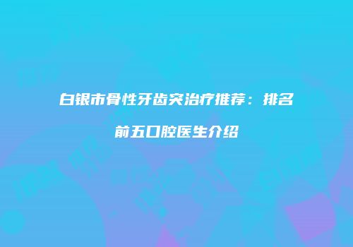 白银市骨性牙齿突治疗推荐：排名前五口腔医生介绍