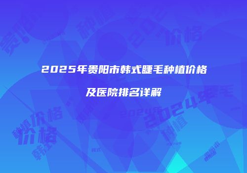 2025年贵阳市韩式睫毛种植价格及医院排名详解
