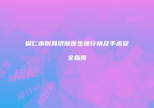 铜仁市附耳切除医生排行榜及手术安全指南