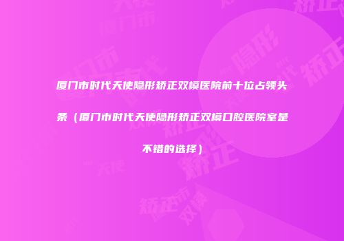 厦门市时代天使隐形矫正双模医院前十位占领头条（厦门市时代天使隐形矫正双模口腔医院室是不错的选择）