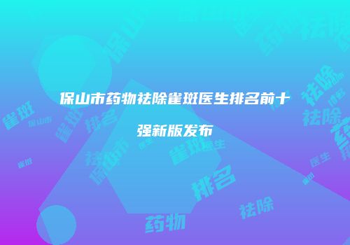 保山市药物祛除雀斑医生排名前十强新版发布