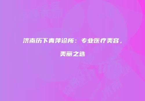 济南历下青萍诊所：专业医疗美容，美丽之选
