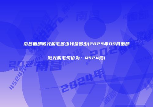 南昌面部激光脱毛多少钱是多少(2025年09月面部激光脱毛均价为：4524元)