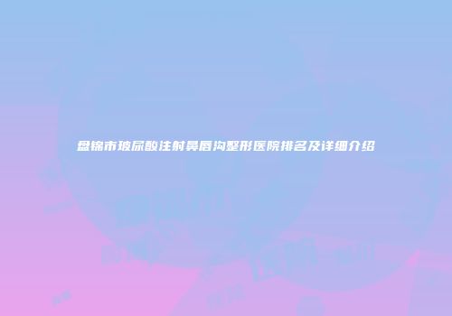 盘锦市玻尿酸注射鼻唇沟整形医院排名及详细介绍