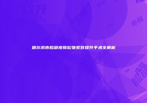 哈尔滨市脸部皮肤松弛紧致提升手术全解析
