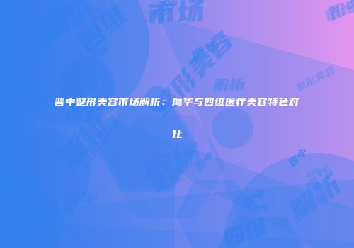 晋中整形美容市场解析：鹰华与四维医疗美容特色对比