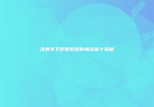 注射丰下巴整形医院排名前十揭秘