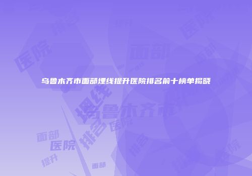 乌鲁木齐市面部埋线提升医院排名前十榜单揭晓