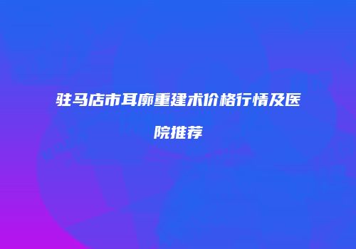 驻马店市耳廓重建术价格行情及医院推荐