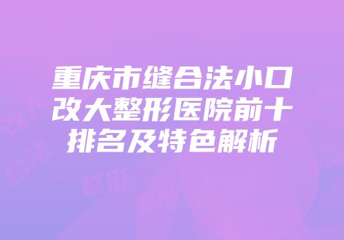 重庆市缝合法小口改大整形医院前十排名及特色解析