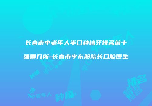 长春市中老年人半口种植牙排名前十强哪几所-长春市李东殷院长口腔医生
