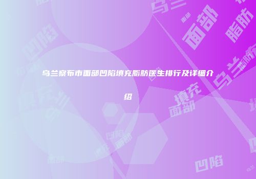乌兰察布市面部凹陷填充脂肪医生排行及详细介绍