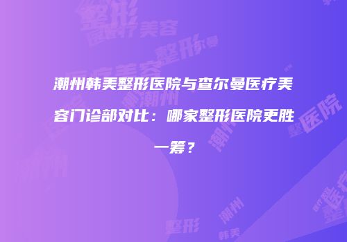 潮州韩美整形医院与查尔曼医疗美容门诊部对比：哪家整形医院更胜一筹？