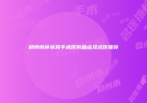 郑州市杯状耳手术医院盘点及名医推荐