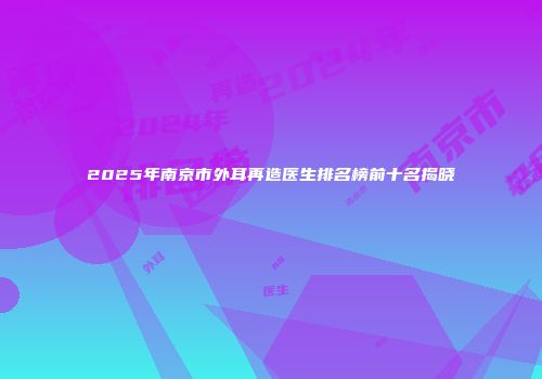 2025年南京市外耳再造医生排名榜前十名揭晓