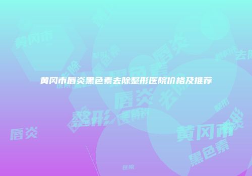 黄冈市唇炎黑色素去除整形医院价格及推荐