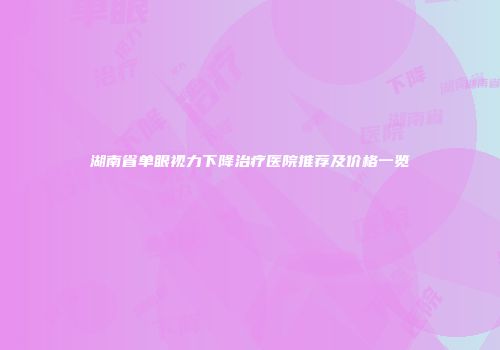 湖南省单眼视力下降治疗医院推荐及价格一览