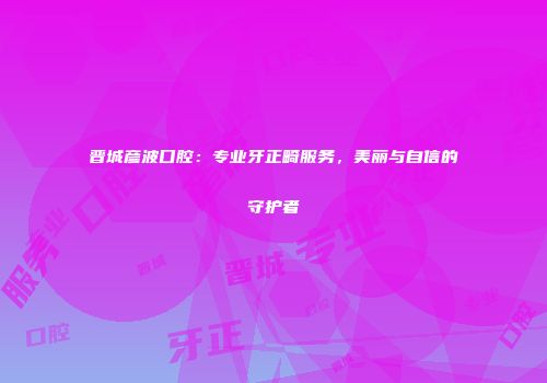 晋城彦波口腔：专业牙正畸服务，美丽与自信的守护者