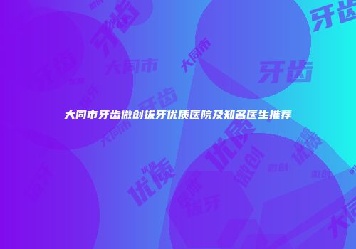大同市牙齿微创拔牙优质医院及知名医生推荐
