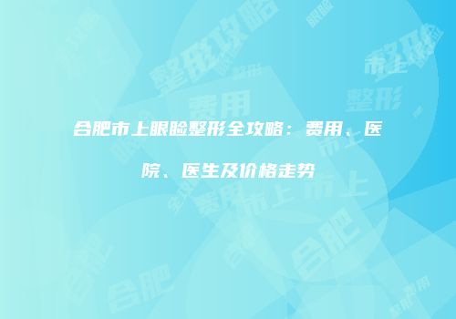 合肥市上眼睑整形全攻略：费用、医院、医生及价格走势
