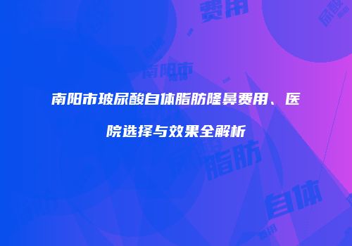 南阳市玻尿酸自体脂肪隆鼻费用、医院选择与效果全解析