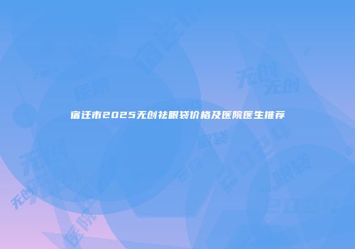 宿迁市2025无创祛眼袋价格及医院医生推荐