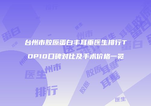 台州市胶原蛋白丰耳垂医生排行TOP10口碑对比及手术价格一览