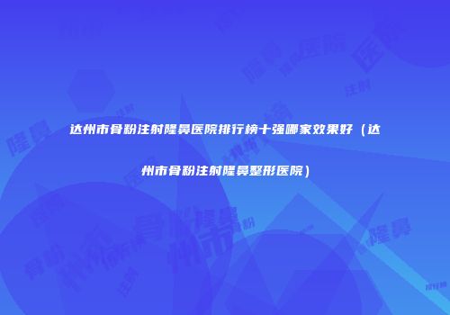 达州市骨粉注射隆鼻医院排行榜十强哪家效果好（达州市骨粉注射隆鼻整形医院）