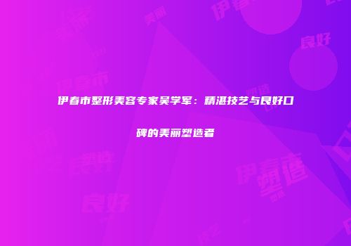 伊春市整形美容专家吴学军：精湛技艺与良好口碑的美丽塑造者