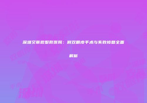 深圳艾丽微整形医院：割双眼皮手术与失败修复全面解析
