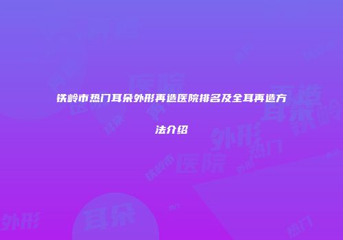 铁岭市热门耳朵外形再造医院排名及全耳再造方法介绍