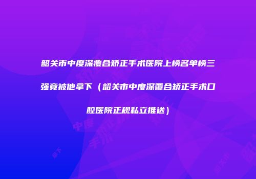 韶关市中度深覆合矫正手术医院上榜名单榜三强竟被他拿下（韶关市中度深覆合矫正手术口腔医院正规私立推送）