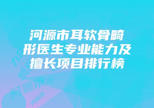 河源市耳软骨畸形医生专业能力及擅长项目排行榜