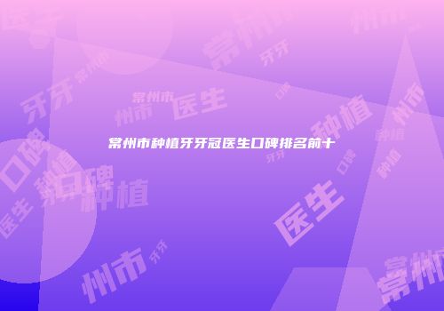 常州市种植牙牙冠医生口碑排名前十