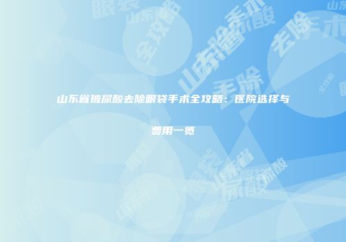 山东省玻尿酸去除眼袋手术全攻略：医院选择与费用一览
